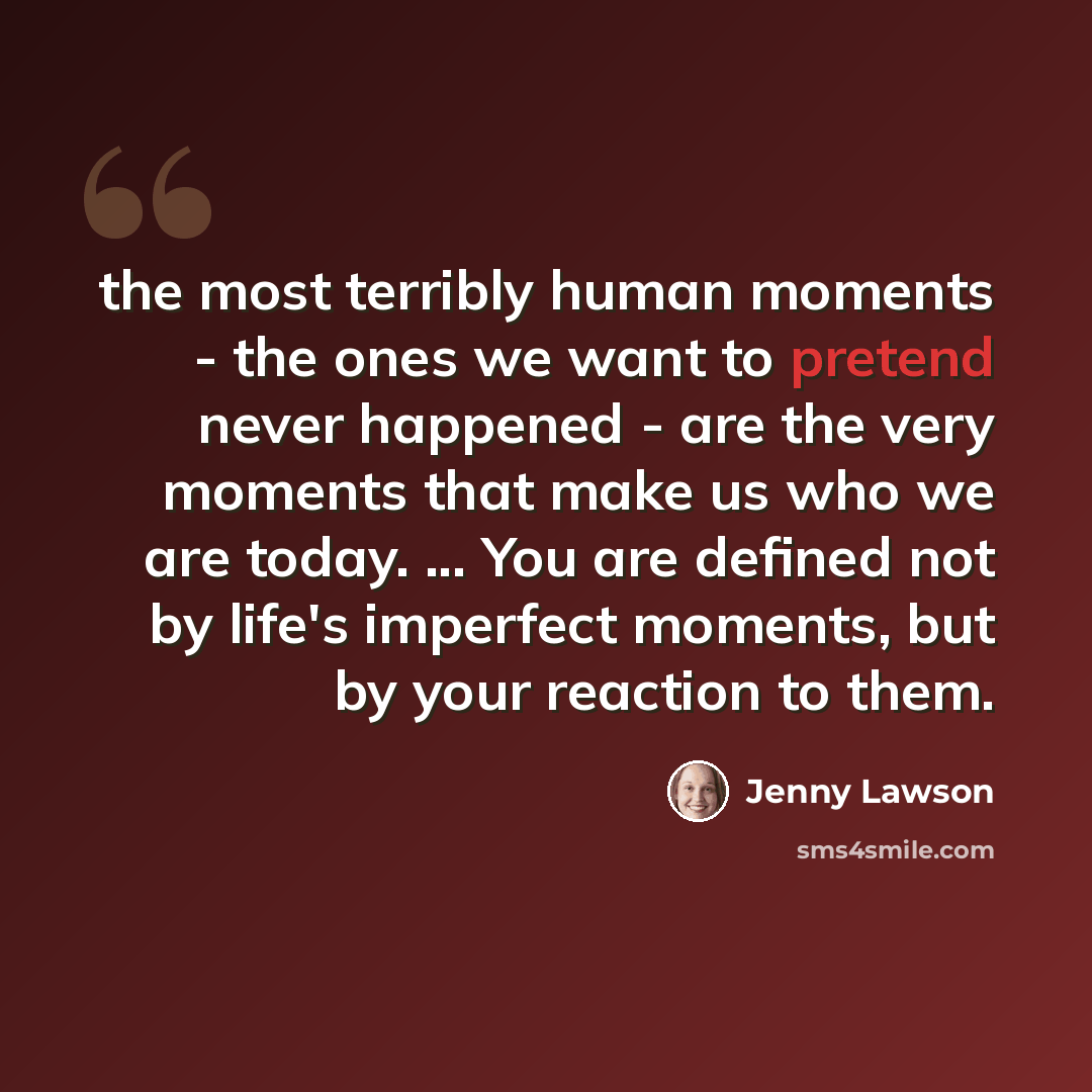 “the most terribly human moments - the ones we want to pretend never happened - are the very moments that make us who we are today. ... You are defined not by life's imperfect moments, but by your reaction to them.” quote by Jenny Lawson