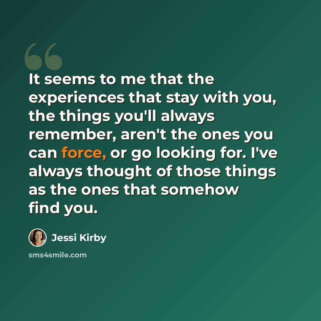“It seems to me that the experiences that stay with you, the things you'll always remember, aren't the ones you can force, or go looking for. I've always thought of those things as the ones that somehow find you.” quote by Jessi Kirby