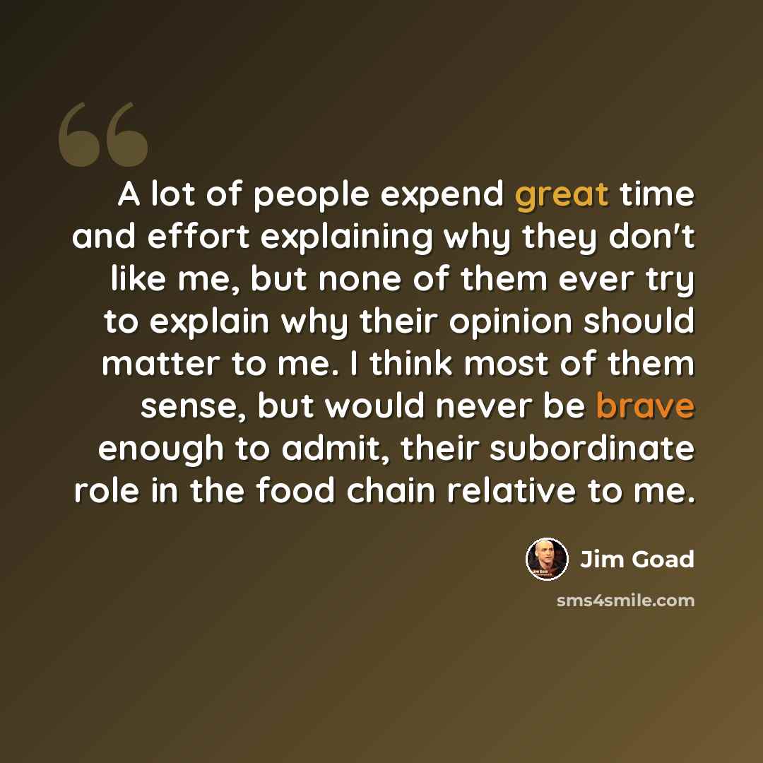 “A lot of people expend great time and effort explaining why they don't like me, but none of them ever try to explain why their opinion should matter to me. I think most of them sense, but would never be brave enough to admit, their subordinate role in the food chain relative to me.” quote by Jim Goad