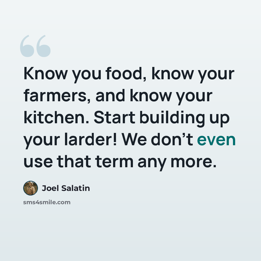 “Know you food, know your farmers, and know your kitchen. Start building up your larder! We don't even use that term any more.” quote by Joel Salatin