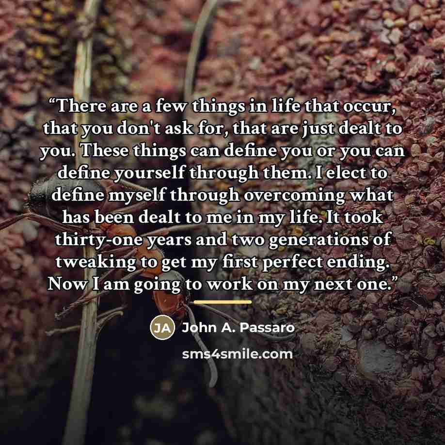 “There are a few things in life that occur, that you don't ask for, that are just dealt to you. These things can define you or you can define yourself through them. I elect to define myself through overcoming what has been dealt to me in my life. It took thirty-one years and two generations of…” quote by John A. Passaro