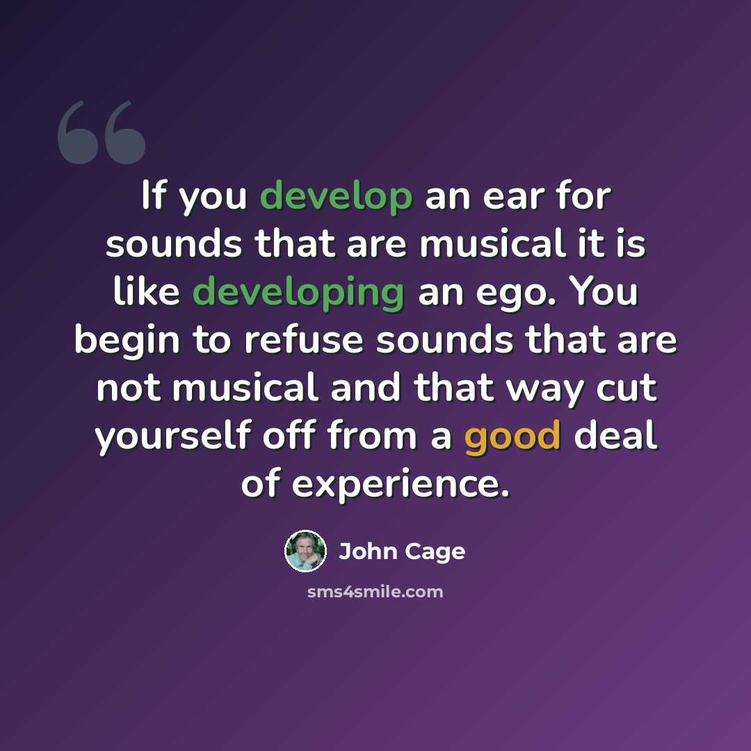 “If you develop an ear for sounds that are musical it is like developing an ego. You begin to refuse sounds that are not musical and that way cut yourself off from a good deal of experience.” quote by John Cage