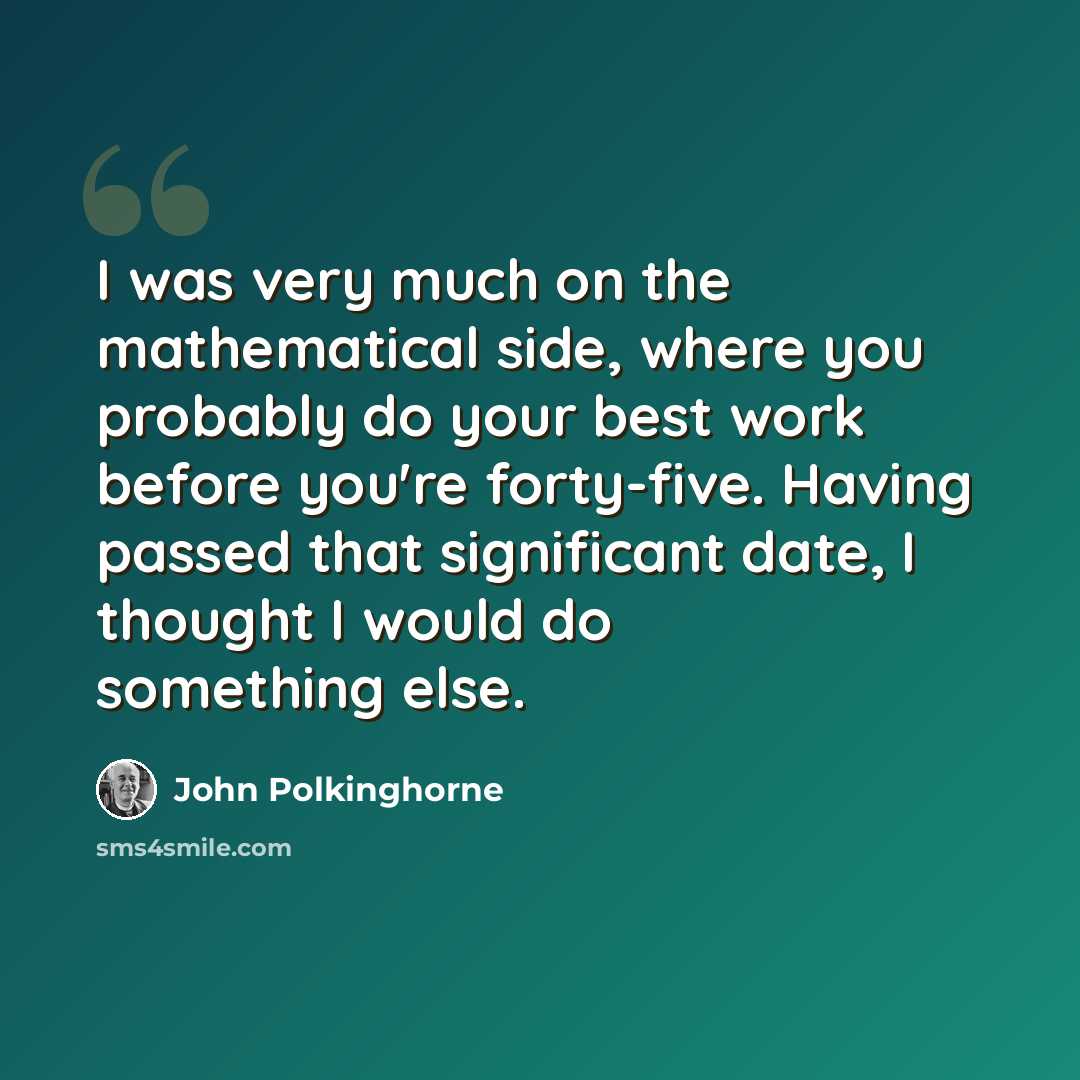 “I was very much on the mathematical side, where you probably do your best work before you're forty-five. Having passed that significant date, I thought I would do something else.” quote by John Polkinghorne