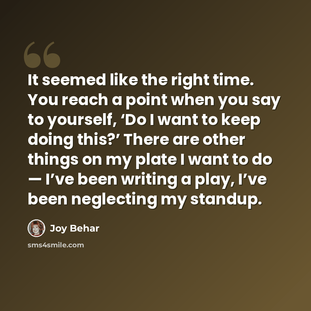 “It seemed like the right time. You reach a point when you say to yourself, ‘Do I want to keep doing this?’ There are other things on my plate I want to do — I’ve been writing a play, I’ve been neglecting my standup.” quote by Joy Behar