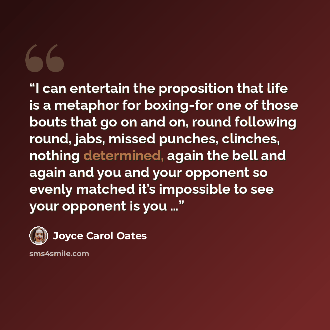 “I can entertain the proposition that life is a metaphor for boxing-for one of those bouts that go on and on, round following round, jabs, missed punches, clinches, nothing determined, again the bell and again and you and your opponent so evenly matched it’s impossible to see your opponent is you …” quote by Joyce Carol Oates