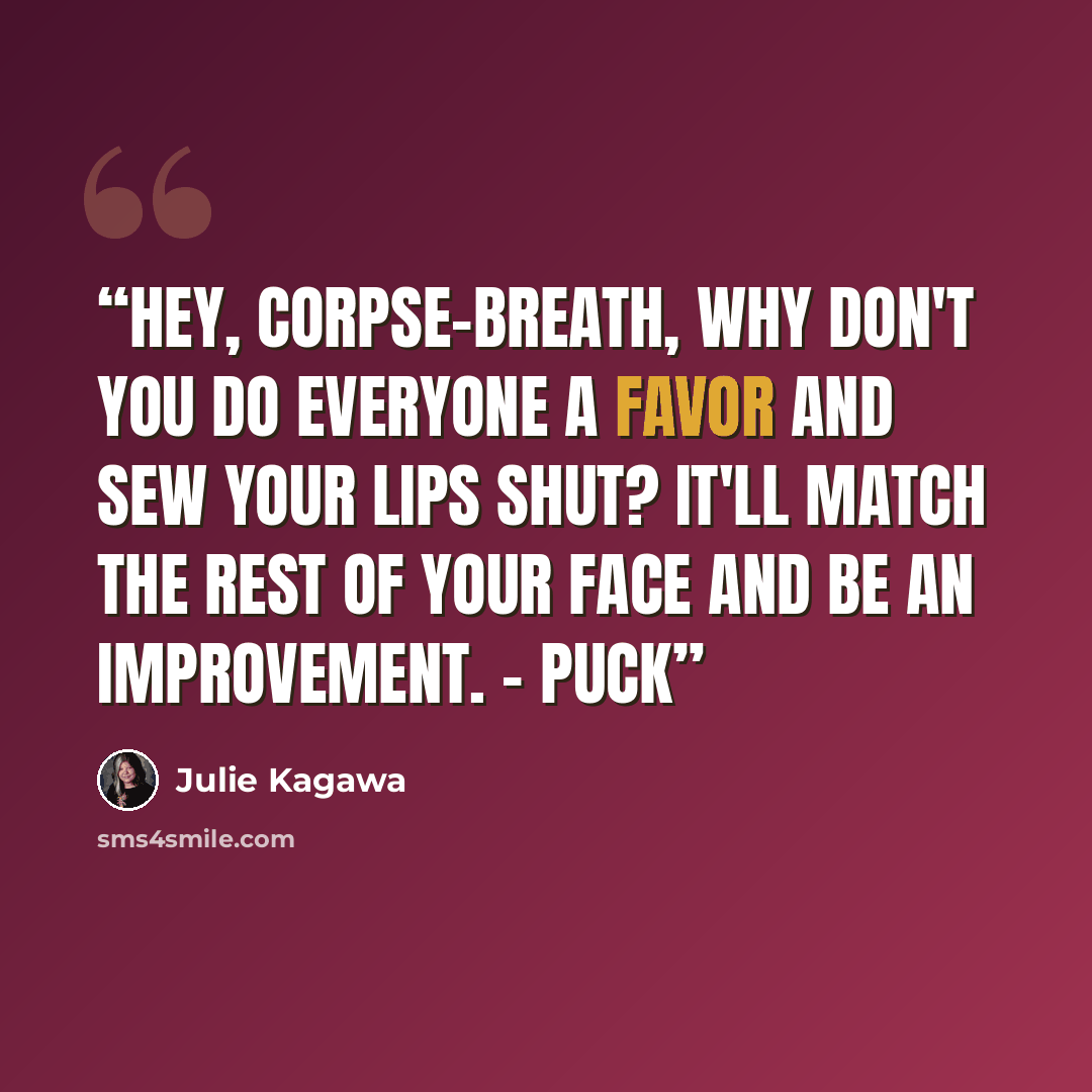 “Hey, corpse-breath, why don't you do everyone a favor and sew your lips shut? It'll match the rest of your face AND be an improvement. - Puck” quote by Julie Kagawa
