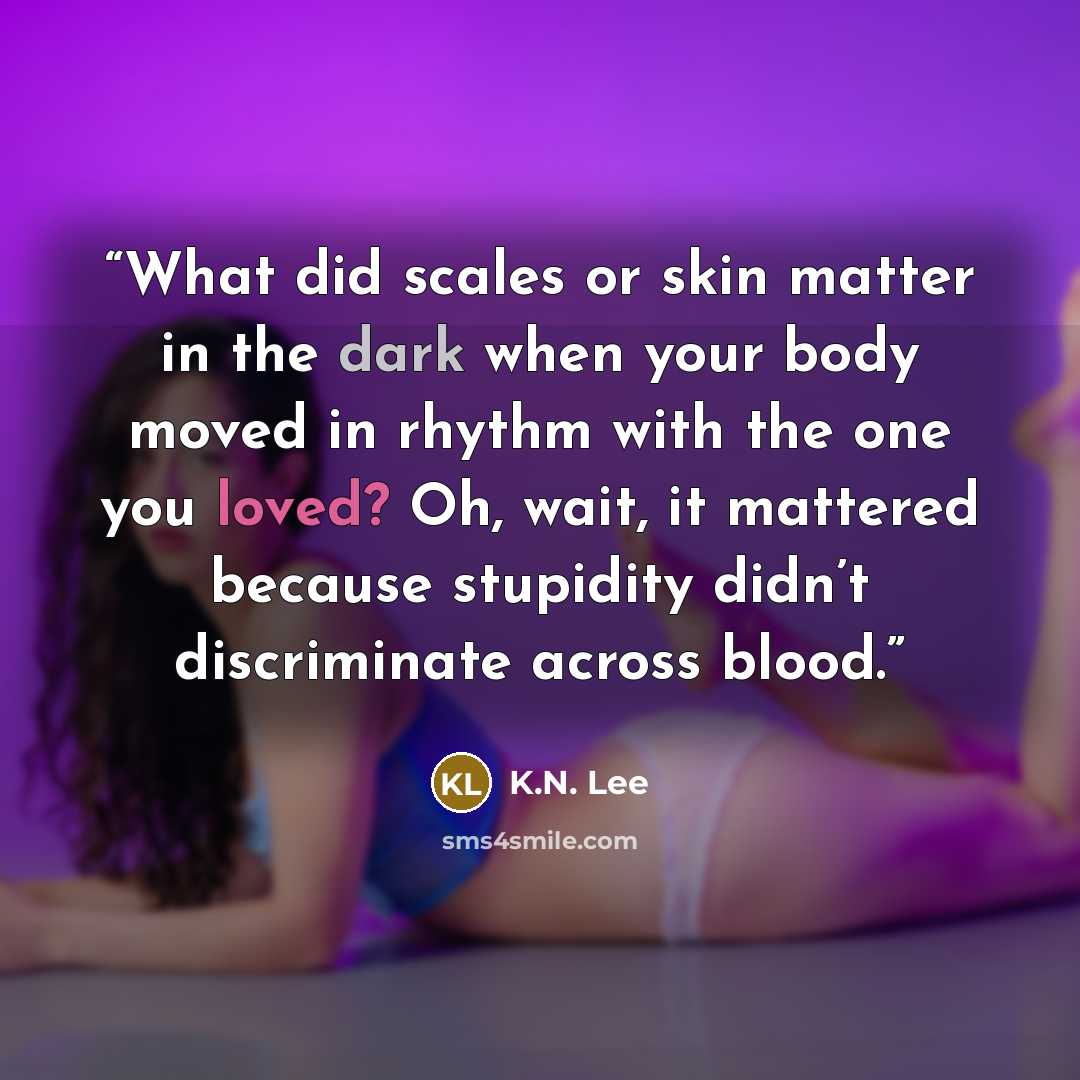 “What did scales or skin matter in the dark when your body moved in rhythm with the one you loved? Oh, wait, it mattered because stupidity didn’t discriminate across blood.” quote by K.N. Lee