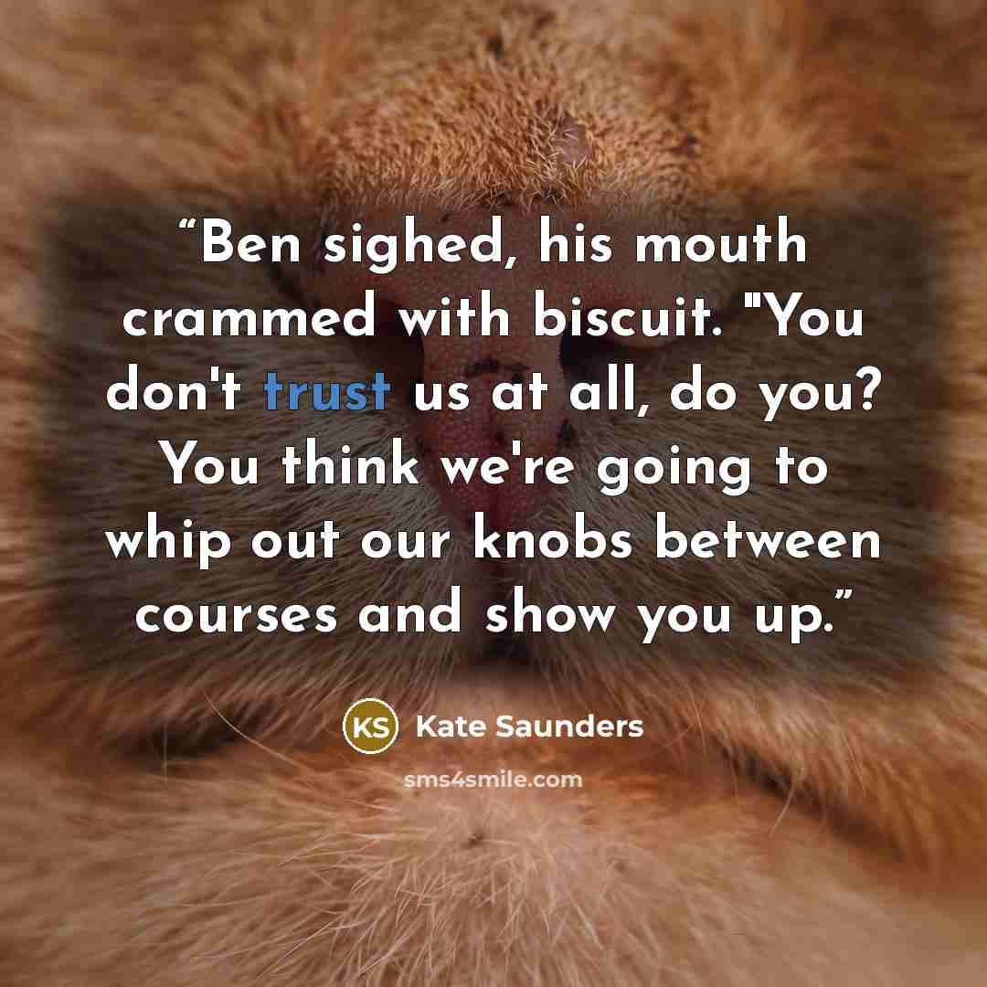“Ben sighed, his mouth crammed with biscuit. "You don't trust us at all, do you? You think we're going to whip out our knobs between courses and show you up.” quote by Kate Saunders