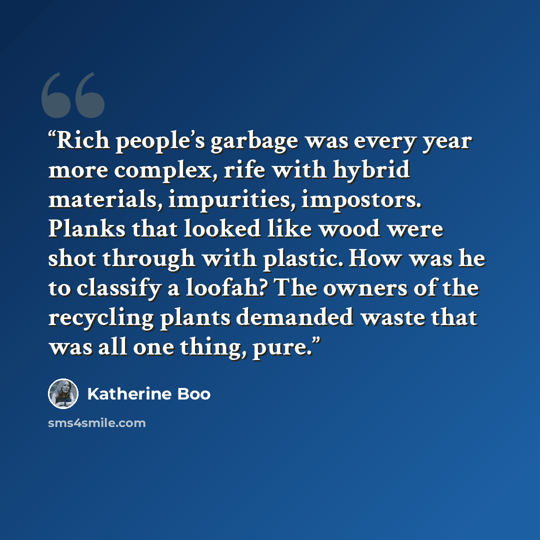 “Rich people’s garbage was every year more complex, rife with hybrid materials, impurities, impostors. Planks that looked like wood were shot through with plastic. How was he to classify a loofah? The owners of the recycling plants demanded waste that was all one thing, pure.” quote by Katherine Boo