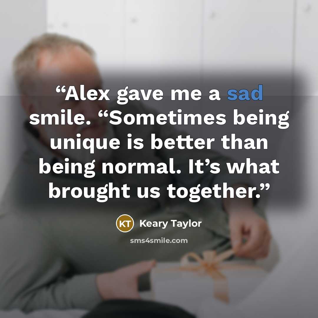 “Alex gave me a sad smile. “Sometimes being unique is better than being normal. It’s what brought us together.” quote by Keary Taylor