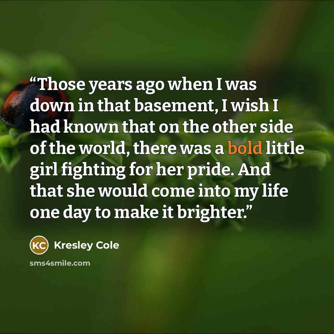 “Those years ago when I was down in that basement, I wish I had known that on the other side of the world, there was a bold little girl fighting for her pride. And that she would come into my life one day to make it brighter.” quote by Kresley Cole