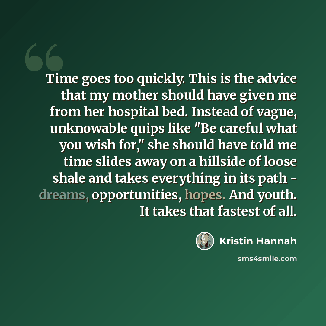“Time goes too quickly. This is the advice that my mother should have given me from her hospital bed. Instead of vague, unknowable quips like "Be careful what you wish for," she should have told me time slides away on a hillside of loose shale and takes everything in its path - dreams…” quote by Kristin Hannah