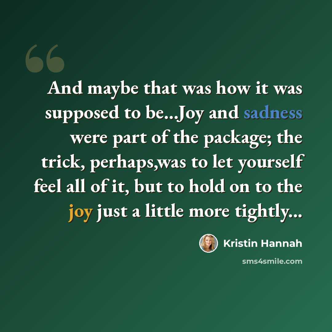 “And maybe that was how it was supposed to be...Joy and sadness were part of the package; the trick, perhaps,was to let yourself feel all of it, but to hold on to the joy just a little more tightly...” quote by Kristin Hannah