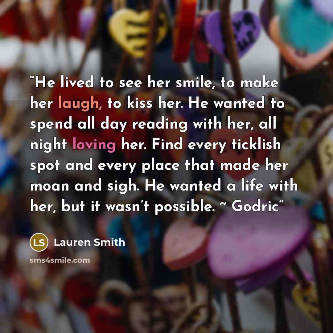 “He lived to see her smile, to make her laugh, to kiss her. He wanted to spend all day reading with her, all night loving her. Find every ticklish spot and every place that made her moan and sigh. He wanted a life with her, but it wasn’t possible. ~ Godric” quote by Lauren Smith