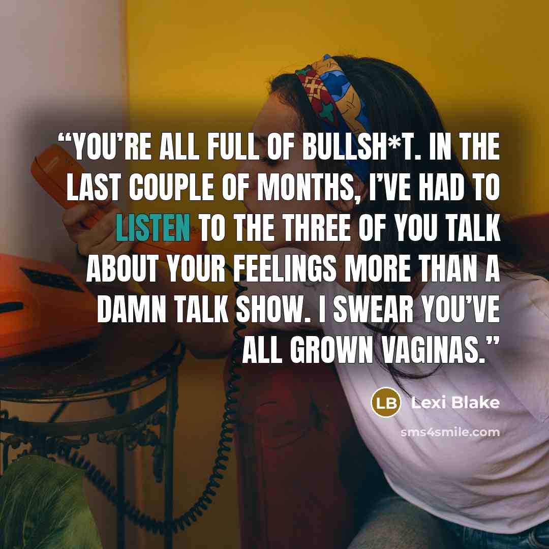 “You’re all full of bullsh*t. In the last couple of months, I’ve had to listen to the three of you talk about your feelings more than a damn talk show. I swear you’ve all grown vaginas.” quote by Lexi Blake