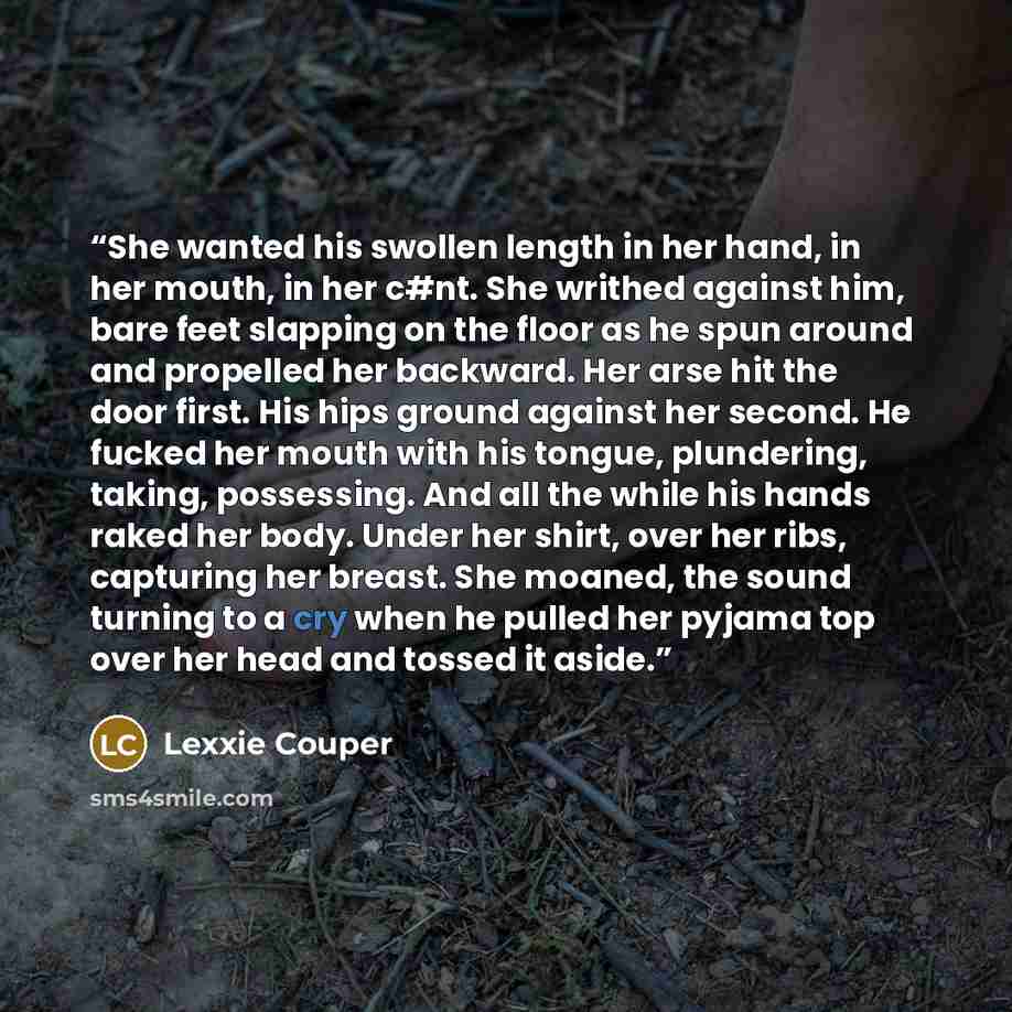 “She wanted his swollen length in her hand, in her mouth, in her c#nt. She writhed against him, bare feet slapping on the floor as he spun around and propelled her backward. Her arse hit the door first. His hips ground against her second. He fucked her mouth with his tongue, plundering, taking…” quote by Lexxie Couper