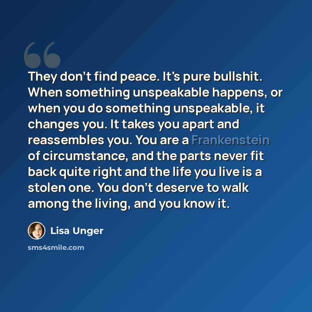 “They don't find peace. It's pure bullshit. When something unspeakable happens, or when you do something unspeakable, it changes you. It takes you apart and reassembles you. You are a Frankenstein of circumstance, and the parts never fit back quite right and the life you live is a stolen one. You…” quote by Lisa Unger