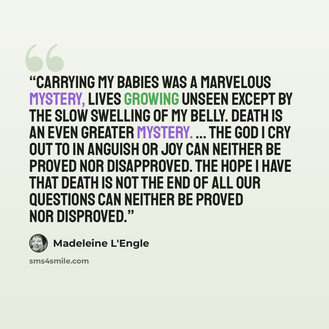 “Carrying my babies was a marvelous mystery, lives growing unseen except by the slow swelling of my belly. Death is an even greater mystery. ... The God I cry out to in anguish or joy can neither be proved nor disapproved. The hope I have that death is not the end of all our questions can neither…” quote by Madeleine L'Engle