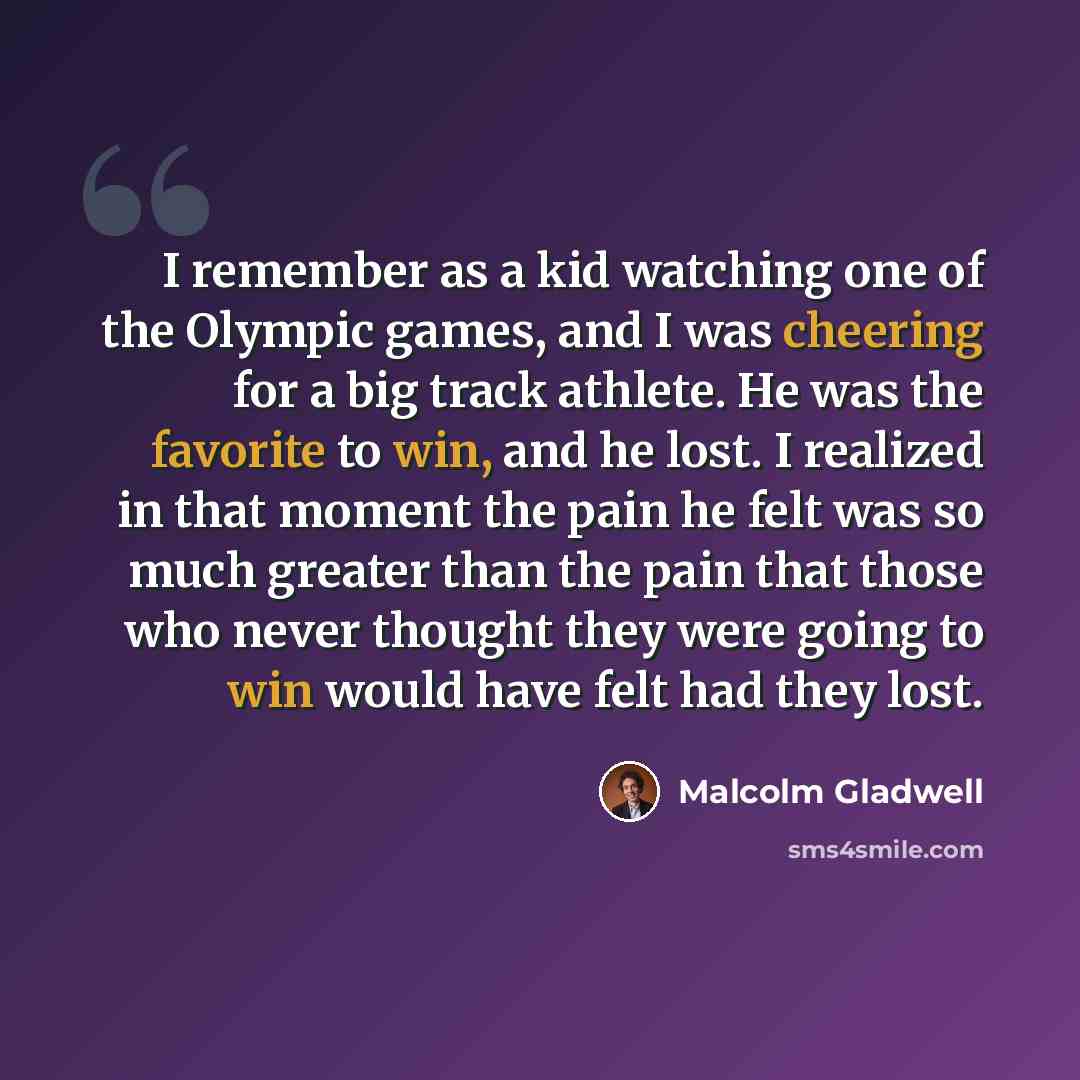 “I remember as a kid watching one of the Olympic games, and I was cheering for a big track athlete. He was the favorite to win, and he lost. I realized in that moment the pain he felt was so much greater than the pain that those who never thought they were going to win would have felt had they lost.” quote by Malcolm Gladwell