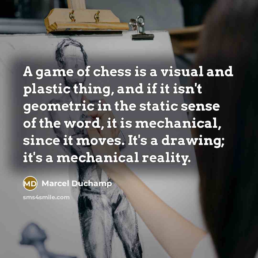 “A game of chess is a visual and plastic thing, and if it isn't geometric in the static sense of the word, it is mechanical, since it moves. It's a drawing; it's a mechanical reality.” quote by Marcel Duchamp