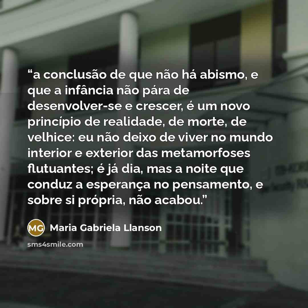 “a conclusão de que não há abismo, e que a infância não pára de desenvolver-se e crescer, é um novo princípio de realidade, de morte, de velhice: eu não deixo de viver no mundo interior e exterior das metamorfoses flutuantes; é já dia, mas a noite que conduz a esperança no pensamento, e sobre si…” quote by Maria Gabriela Llanson