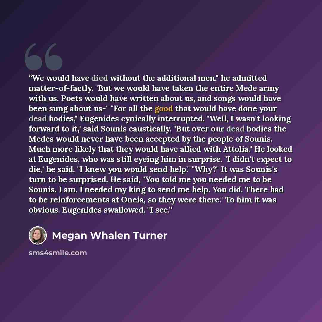 “We would have died without the additional men," he admitted matter-of-factly. "But we would have taken the entire Mede army with us. Poets would have written about us, and songs would have been sung about us-" "For all the good that would have done your dead bodies," Eugenides cynically…” quote by Megan Whalen Turner