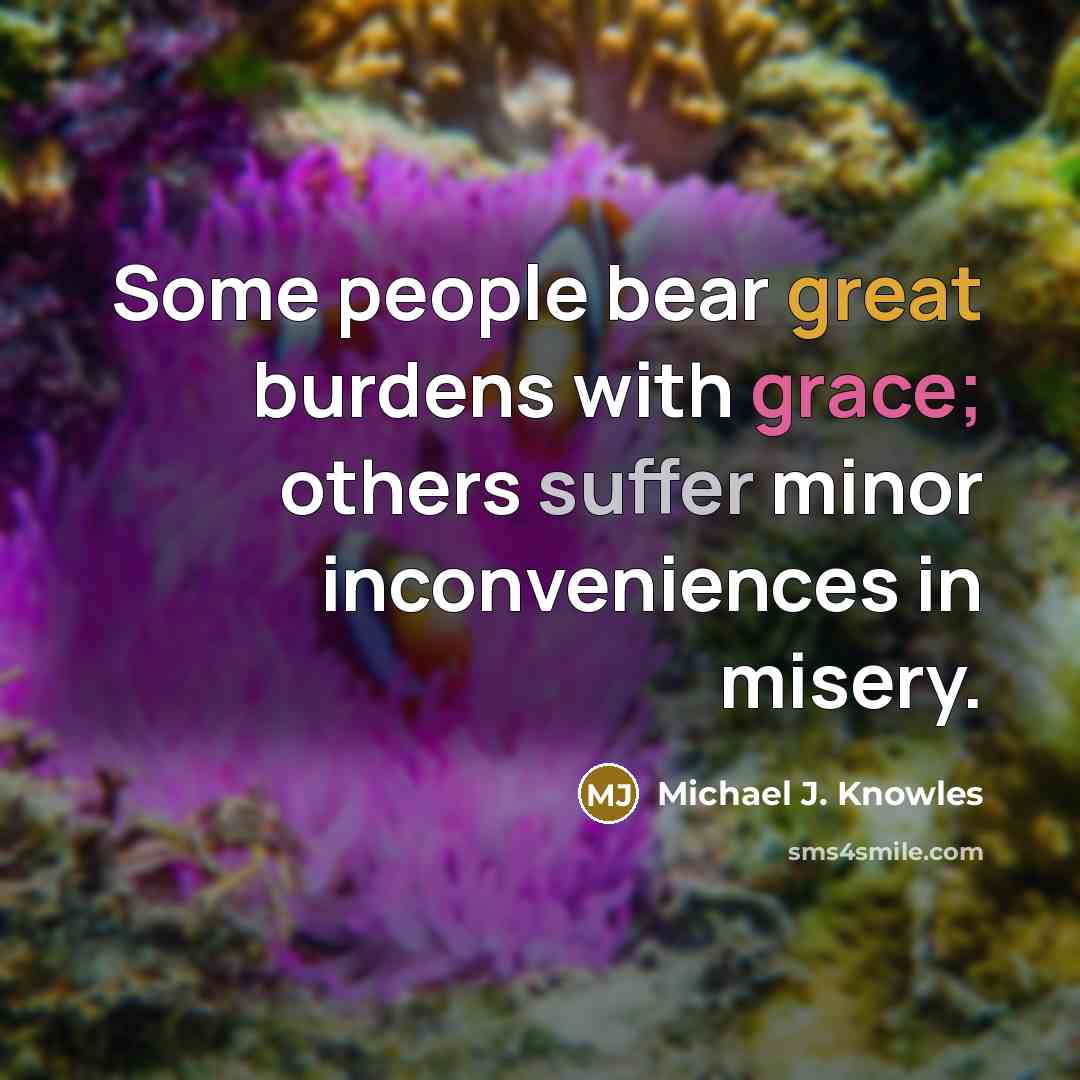 “Some people bear great burdens with grace; others suffer minor inconveniences in misery.” quote by Michael J. Knowles