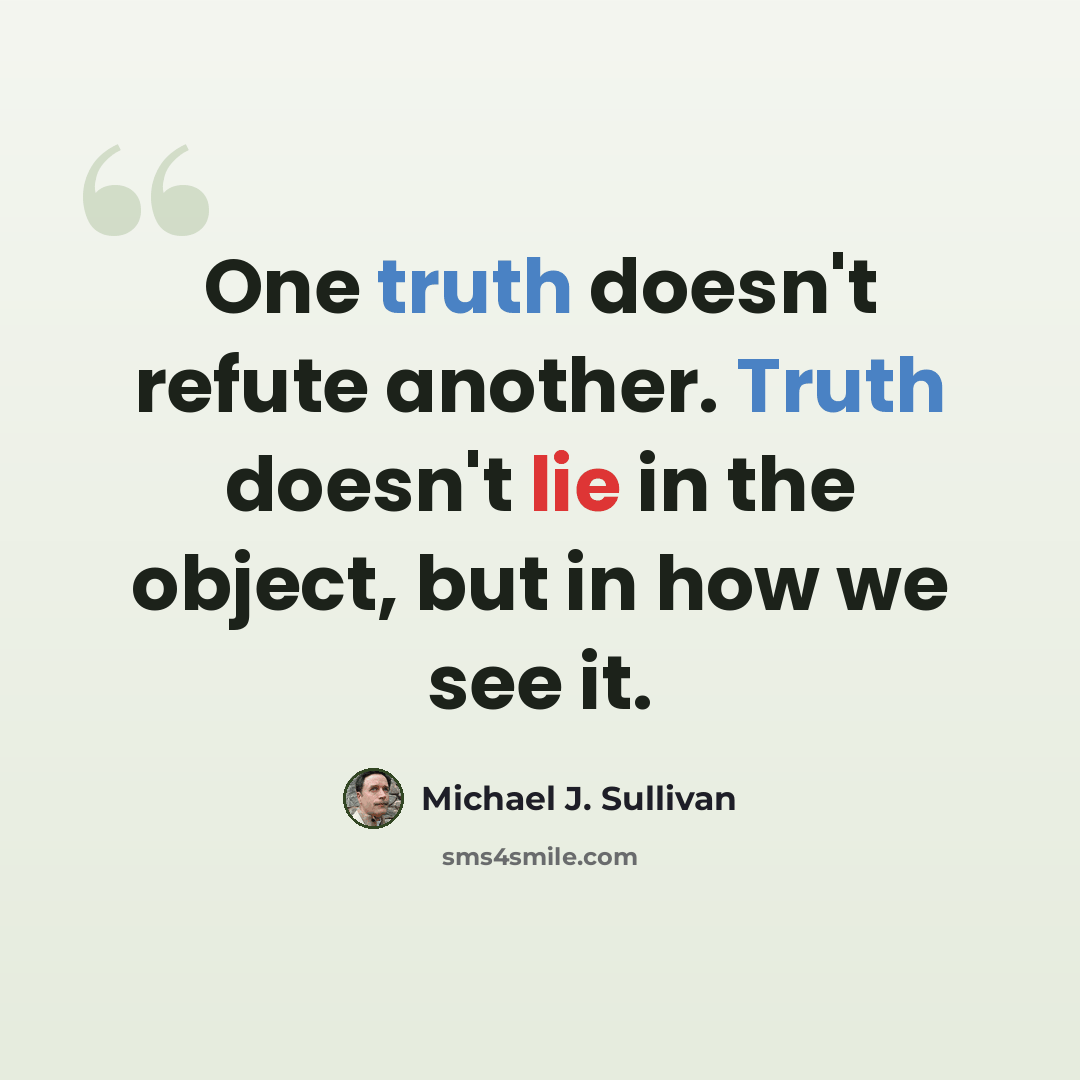“One truth doesn't refute another. Truth doesn't lie in the object, but in how we see it.” quote by Michael J. Sullivan
