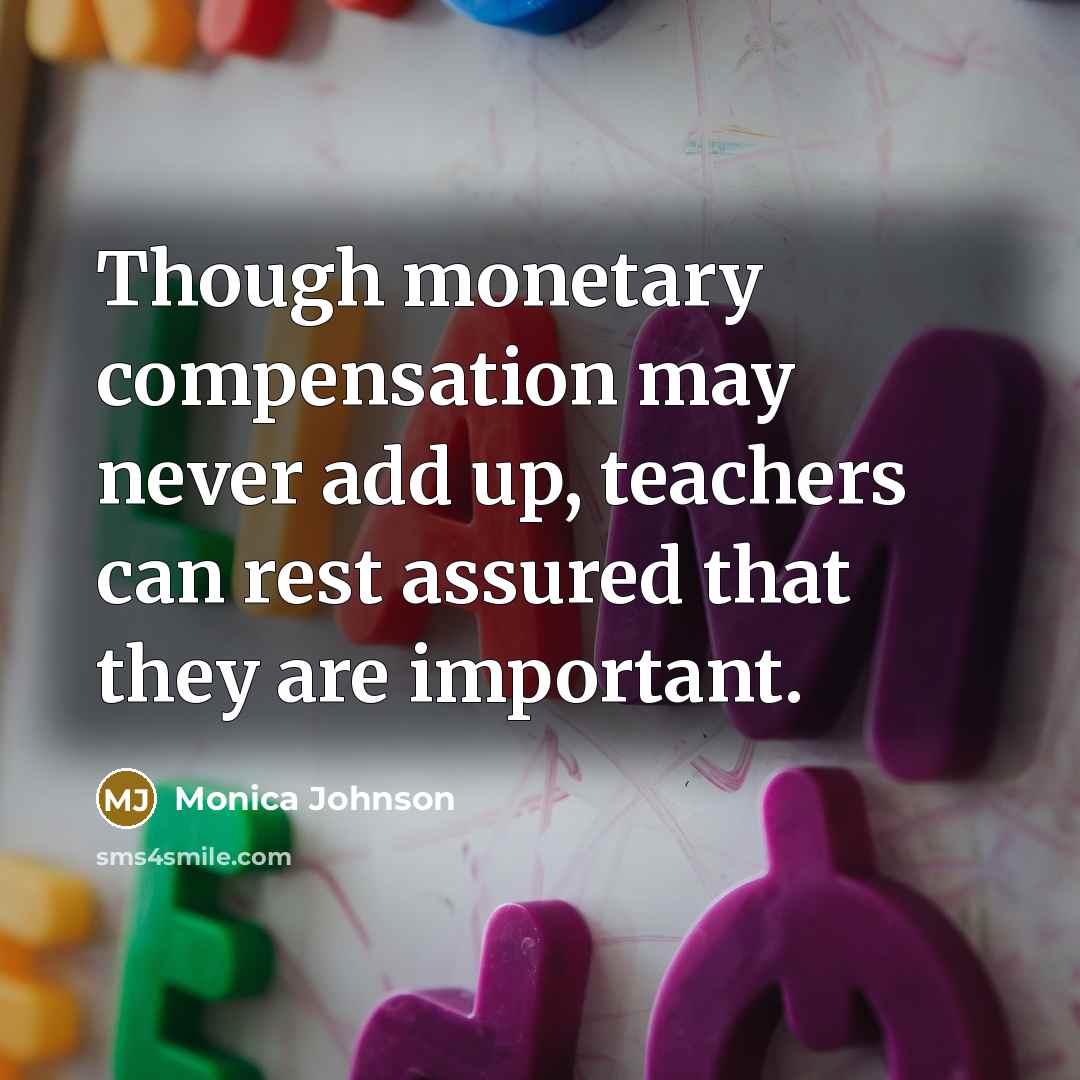 “Though monetary compensation may never add up, teachers can rest assured that they are important.” quote by Monica Johnson