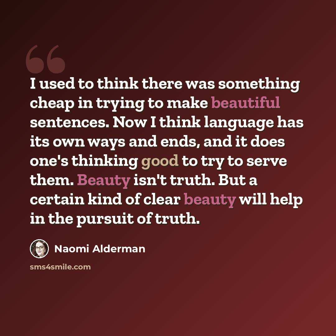 “I used to think there was something cheap in trying to make beautiful sentences. Now I think language has its own ways and ends, and it does one's thinking good to try to serve them. Beauty isn't truth. But a certain kind of clear beauty will help in the pursuit of truth.” quote by Naomi Alderman