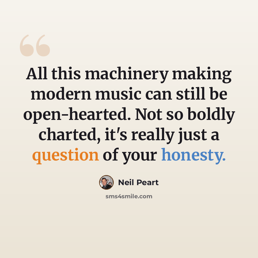 “All this machinery making modern music can still be open-hearted. Not so boldly charted, it's really just a question of your honesty.” quote by Neil Peart