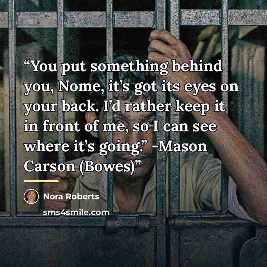 “You put something behind you, Nome, it’s got its eyes on your back. I’d rather keep it in front of me, so I can see where it’s going.” -Mason Carson (Bowes)” quote by Nora Roberts