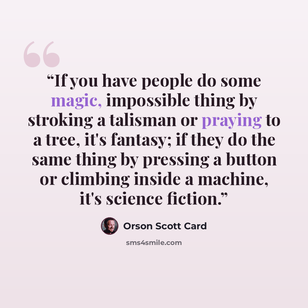 “If you have people do some magic, impossible thing by stroking a talisman or praying to a tree, it's fantasy; if they do the same thing by pressing a button or climbing inside a machine, it's science fiction.” quote by Orson Scott Card