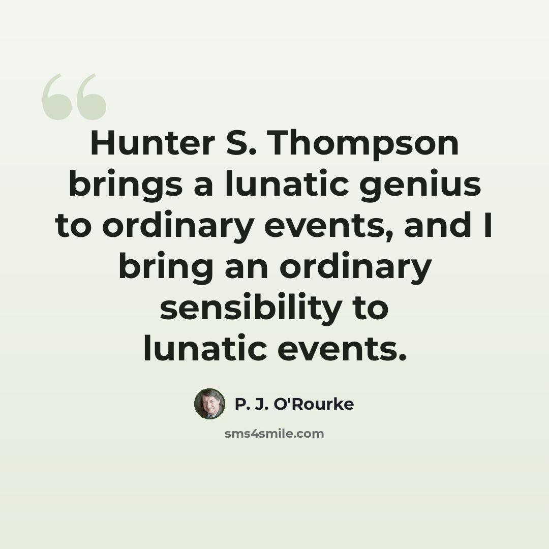 “Hunter S. Thompson brings a lunatic genius to ordinary events, and I bring an ordinary sensibility to lunatic events.” quote by P. J. O'Rourke