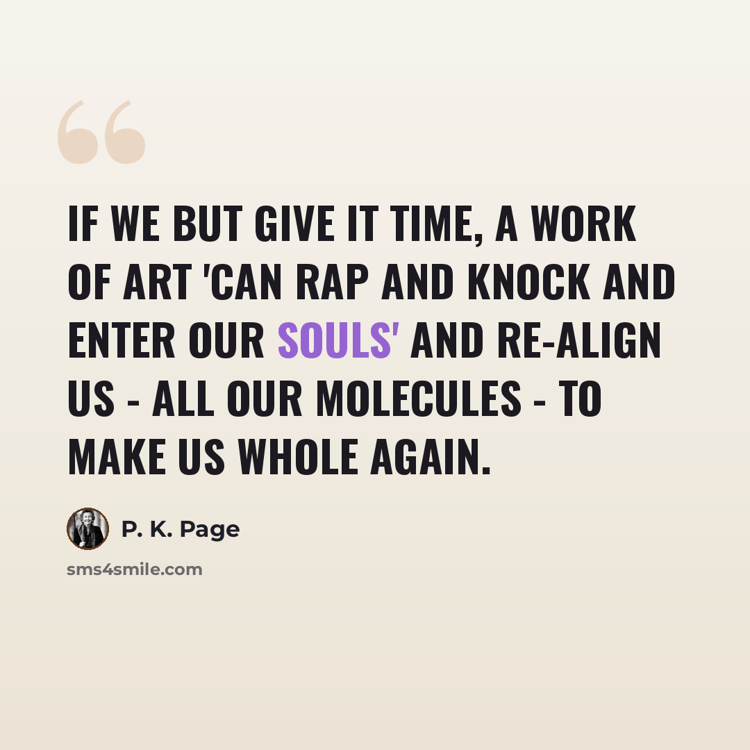 “If we but give it time, a work of art 'can rap and knock and enter our souls' and re-align us - all our molecules - to make us whole again.” quote by P. K. Page