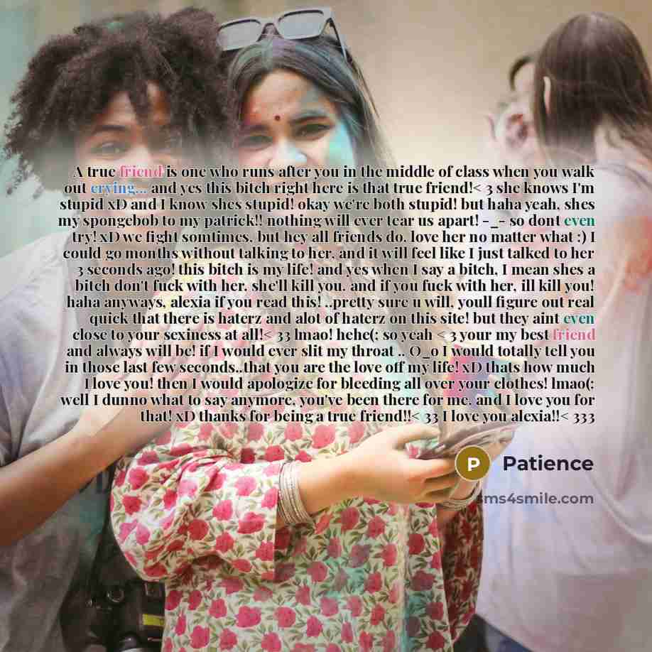 “A true friend is one who runs after you in the middle of class when you walk out crying... and yes this bitch right here is that true friend!< 3 she knows I'm stupid xD and I know shes stupid! okay we're both stupid! but haha yeah, shes my spongebob to my patrick!! nothing will ever tear us apart!…” quote by Patience