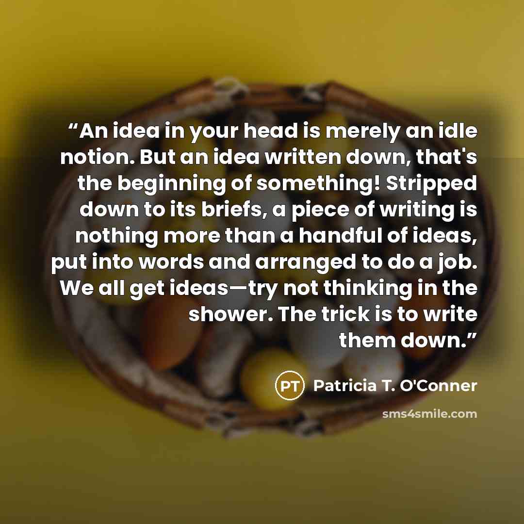 “An idea in your head is merely an idle notion. But an idea written down, that's the beginning of something! Stripped down to its briefs, a piece of writing is nothing more than a handful of ideas, put into words and arranged to do a job. We all get ideas—try not thinking in the shower. The trick…” quote by Patricia T. O'Conner