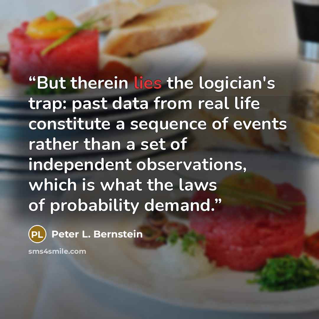 “But therein lies the logician's trap: past data from real life constitute a sequence of events rather than a set of independent observations, which is what the laws of probability demand.” quote by Peter L. Bernstein