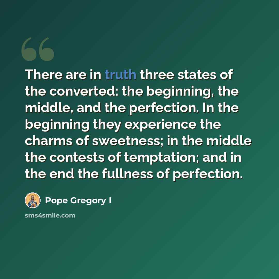 “There are in truth three states of the converted: the beginning, the middle, and the perfection. In the beginning they experience the charms of sweetness; in the middle the contests of temptation; and in the end the fullness of perfection.” quote by Pope Gregory I