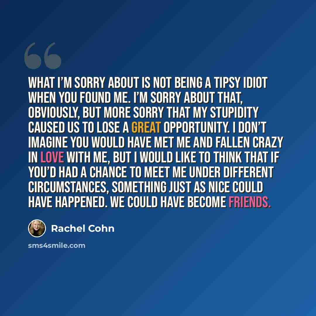 “What I’m sorry about is not being a tipsy idiot when you found me. I’m sorry about that, obviously, but more sorry that my stupidity caused us to lose a great opportunity. I don’t imagine you would have met me and fallen crazy in love with me, but I would like to think that if you’d had a chance…” quote by Rachel Cohn