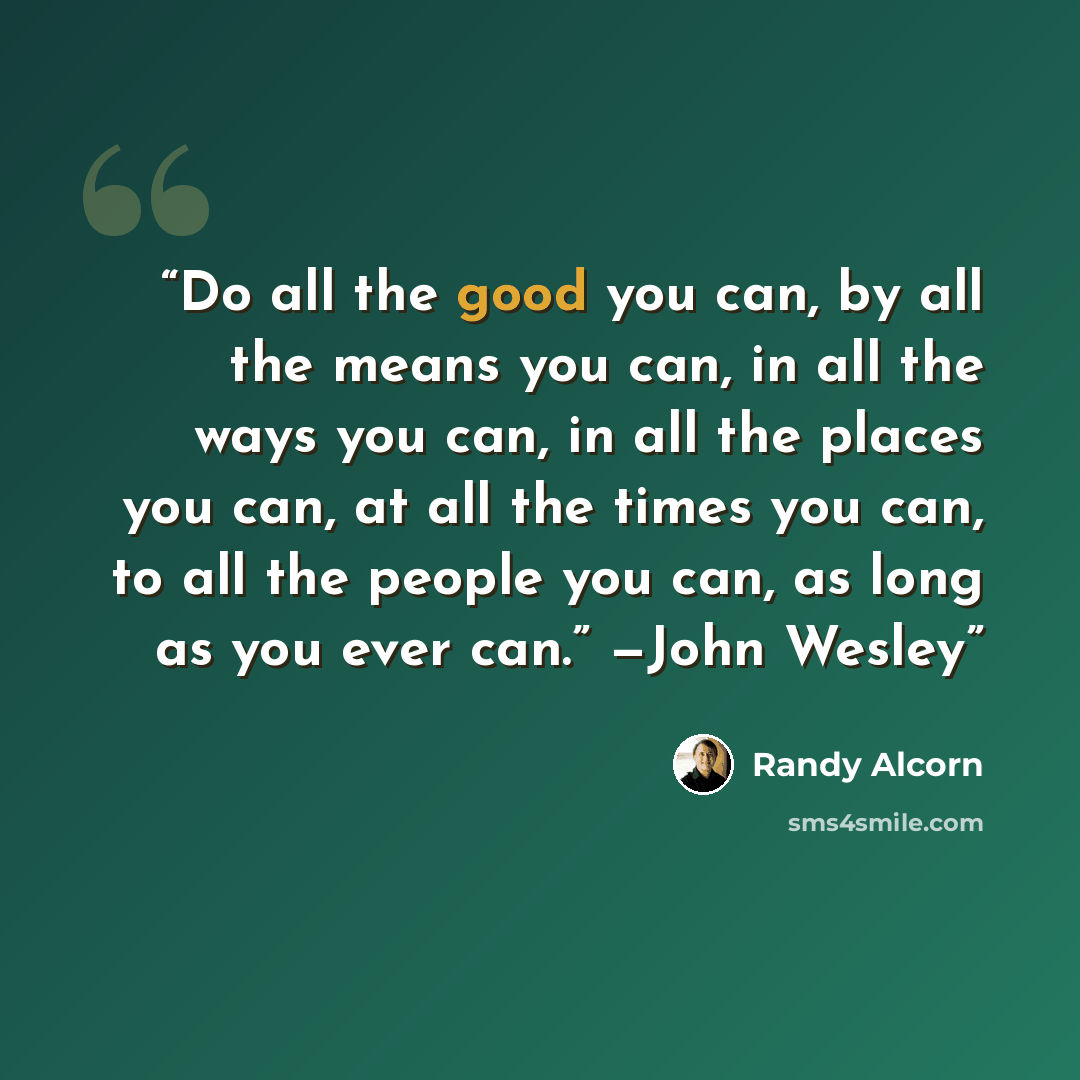 “Do all the good you can, by all the means you can, in all the ways you can, in all the places you can, at all the times you can, to all the people you can, as long as you ever can.” —John Wesley” quote by Randy Alcorn