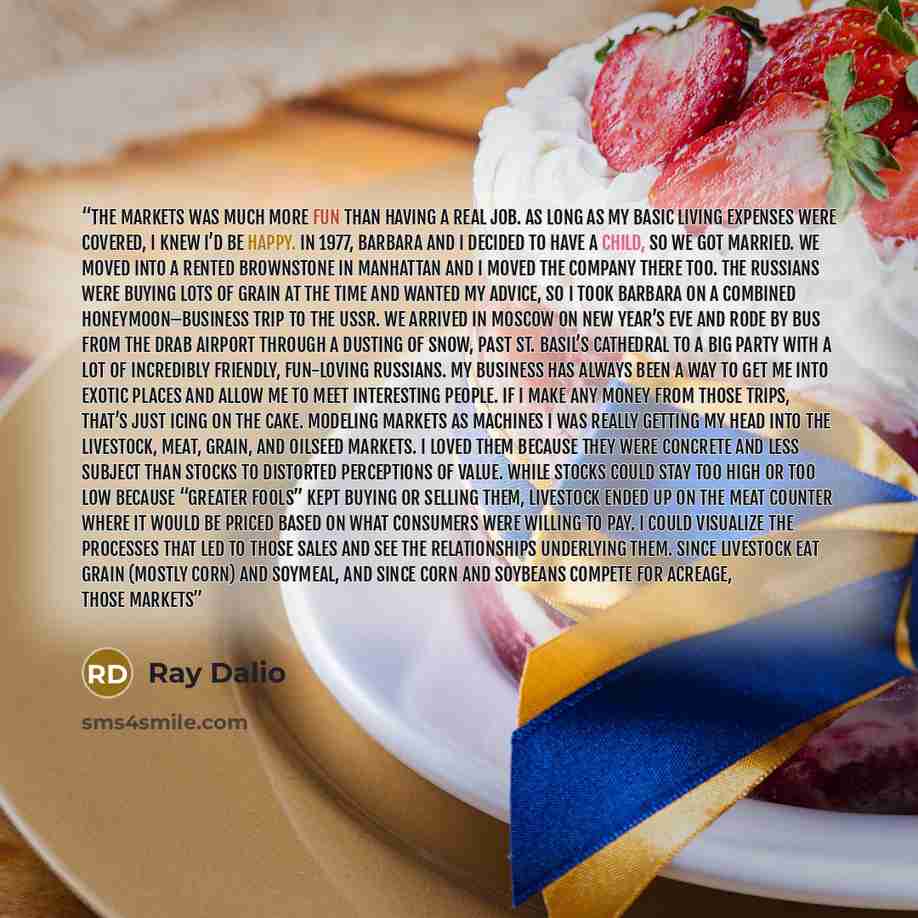 “the markets was much more fun than having a real job. As long as my basic living expenses were covered, I knew I’d be happy. In 1977, Barbara and I decided to have a child, so we got married. We moved into a rented brownstone in Manhattan and I moved the company there too. The Russians were buying…” quote by Ray Dalio