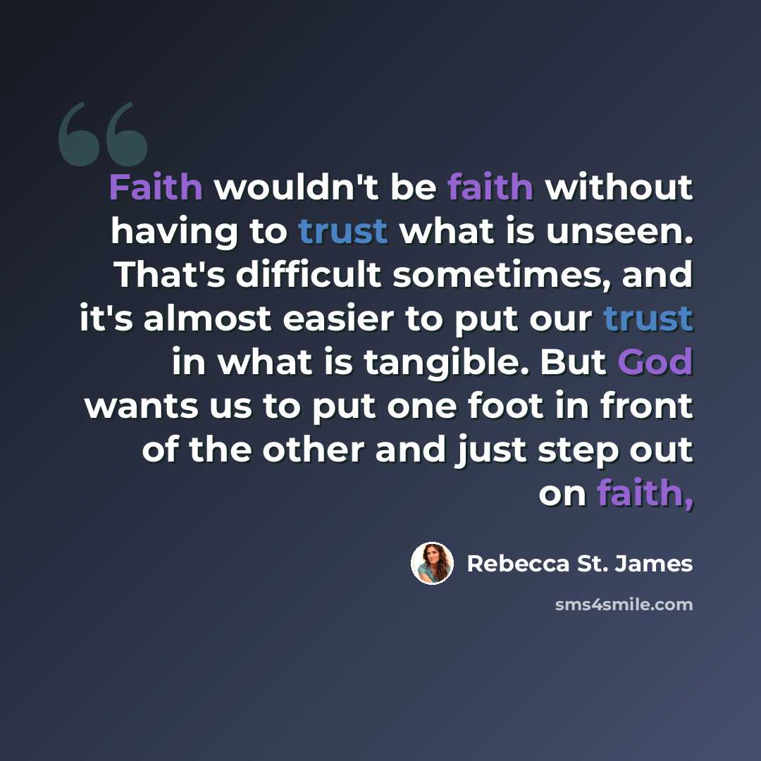 “Faith wouldn't be faith without having to trust what is unseen. That's difficult sometimes, and it's almost easier to put our trust in what is tangible. But God wants us to put one foot in front of the other and just step out on faith,” quote by Rebecca St. James