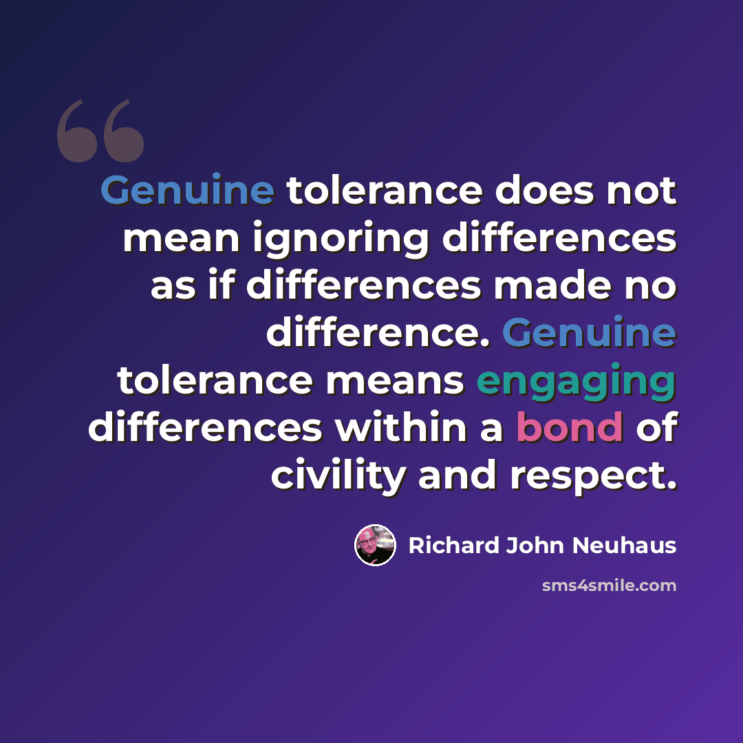 “Genuine tolerance does not mean ignoring differences as if differences made no difference. Genuine tolerance means engaging differences within a bond of civility and respect.” quote by Richard John Neuhaus