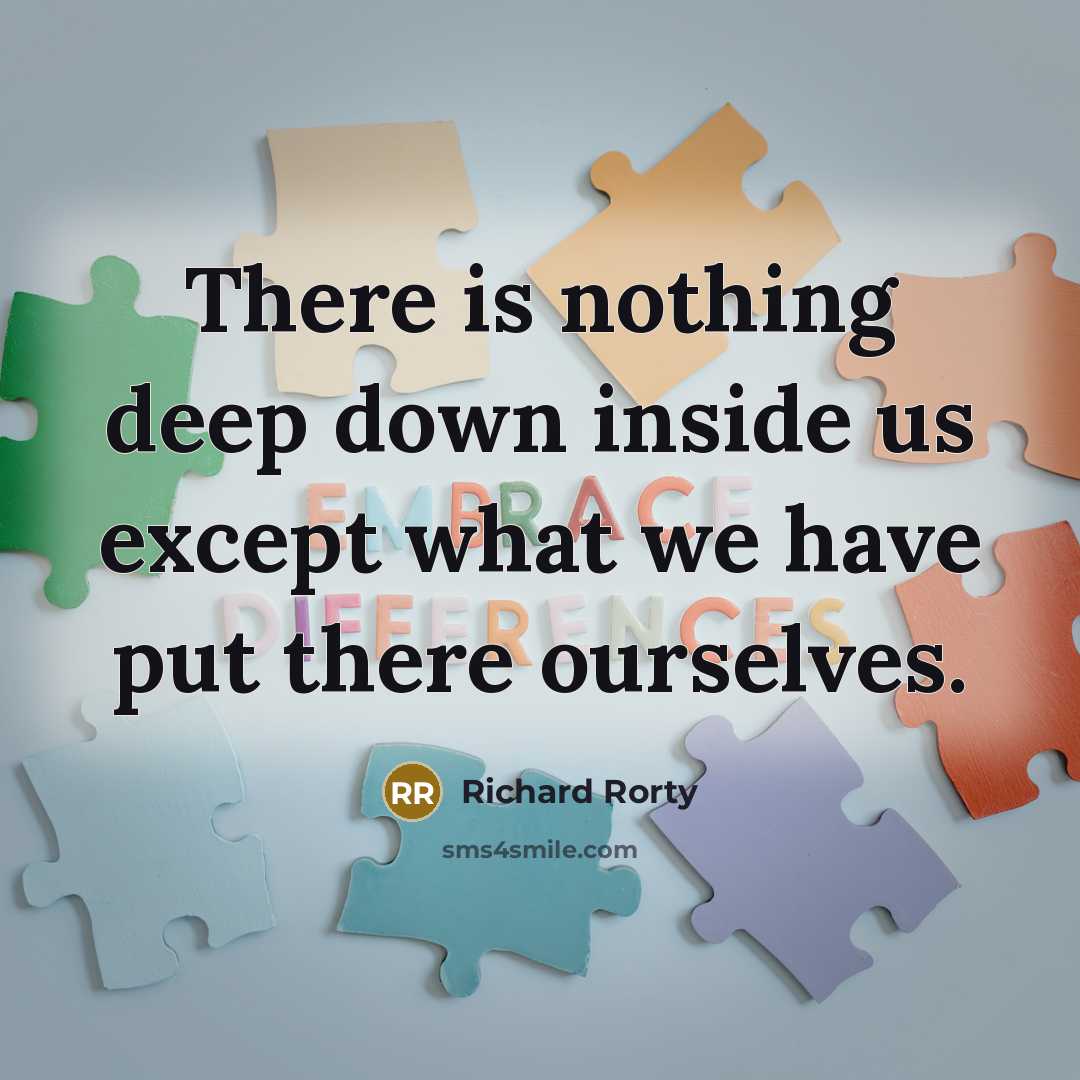 “There is nothing deep down inside us except what we have put there ourselves.” quote by Richard Rorty