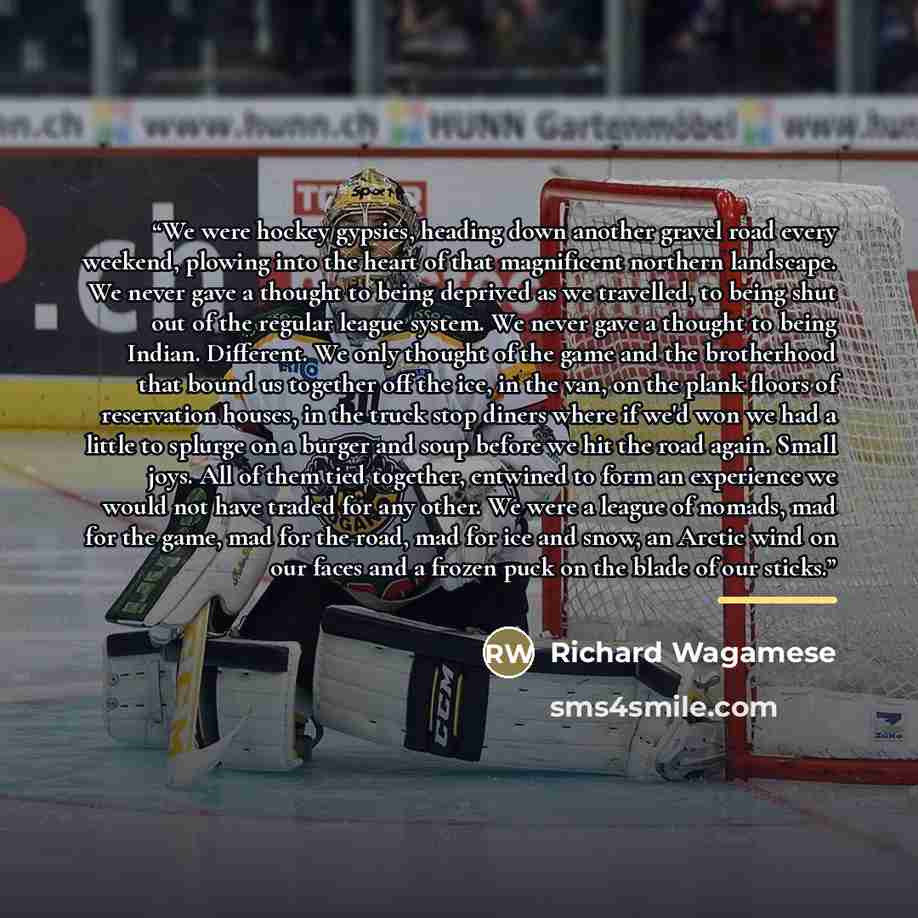 “We were hockey gypsies, heading down another gravel road every weekend, plowing into the heart of that magnificent northern landscape. We never gave a thought to being deprived as we travelled, to being shut out of the regular league system. We never gave a thought to being Indian. Different. We…” quote by Richard Wagamese