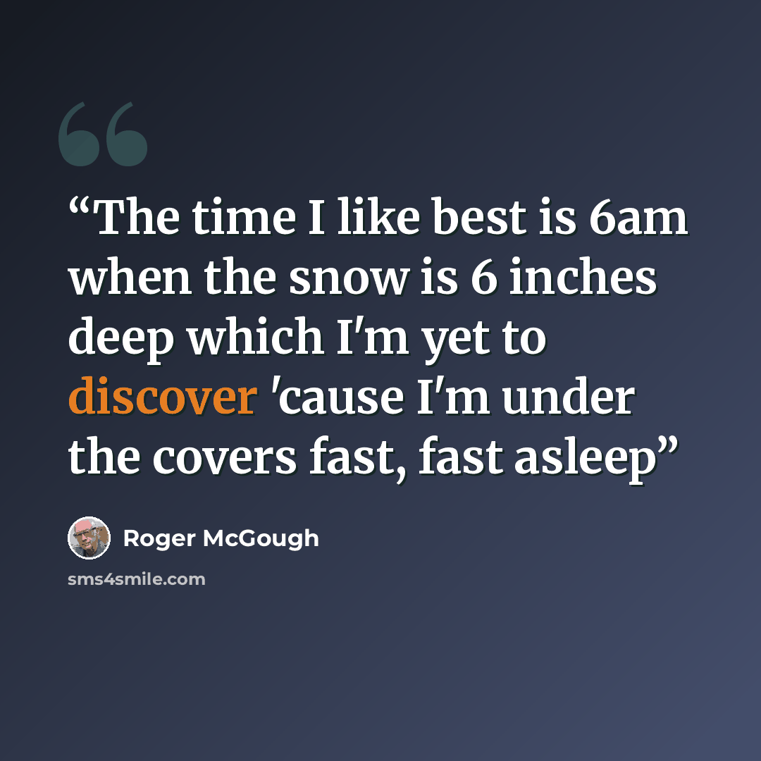 “The time I like best is 6am when the snow is 6 inches deep which I'm yet to discover 'cause I'm under the covers fast, fast asleep” quote by Roger McGough