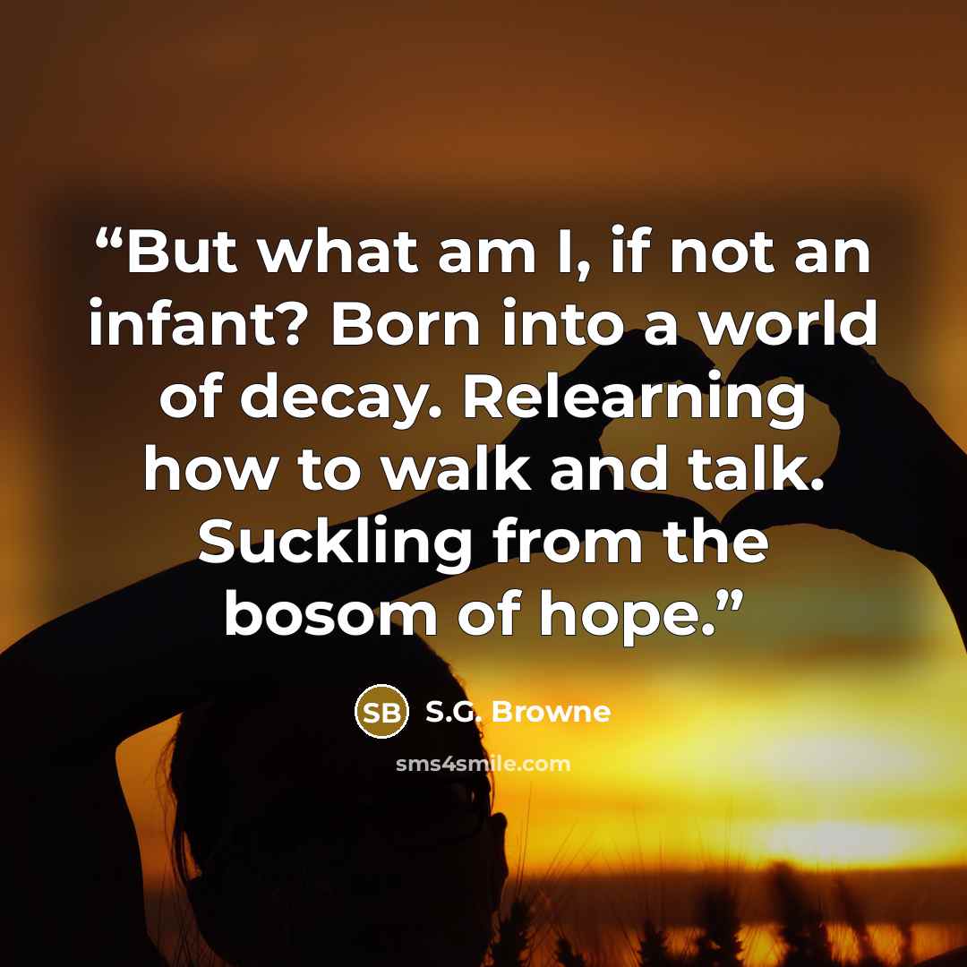 “But what am I, if not an infant? Born into a world of decay. Relearning how to walk and talk. Suckling from the bosom of hope.” quote by S.G. Browne