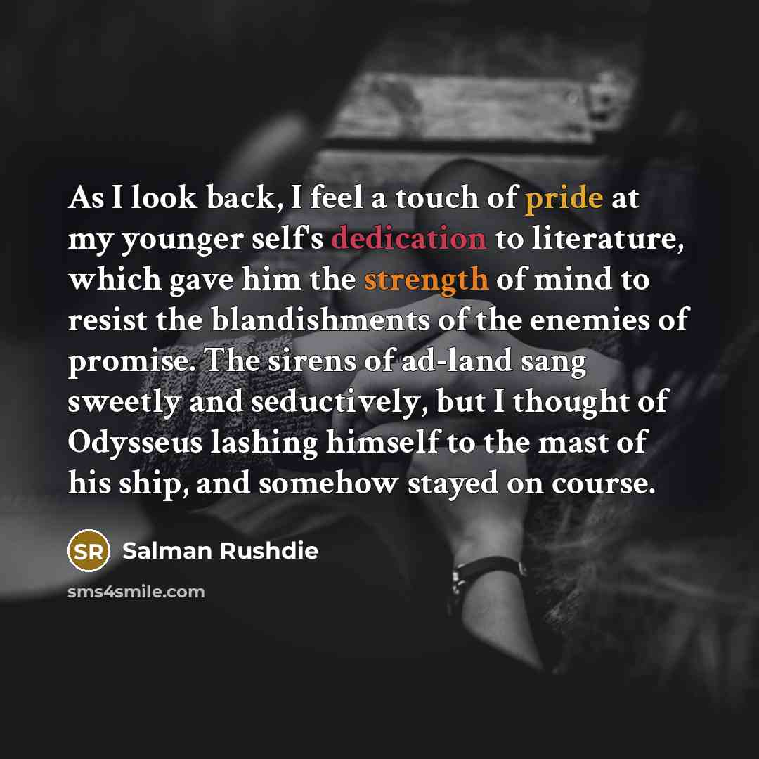 “As I look back, I feel a touch of pride at my younger self's dedication to literature, which gave him the strength of mind to resist the blandishments of the enemies of promise. The sirens of ad-land sang sweetly and seductively, but I thought of Odysseus lashing himself to the mast of his ship…” quote by Salman Rushdie