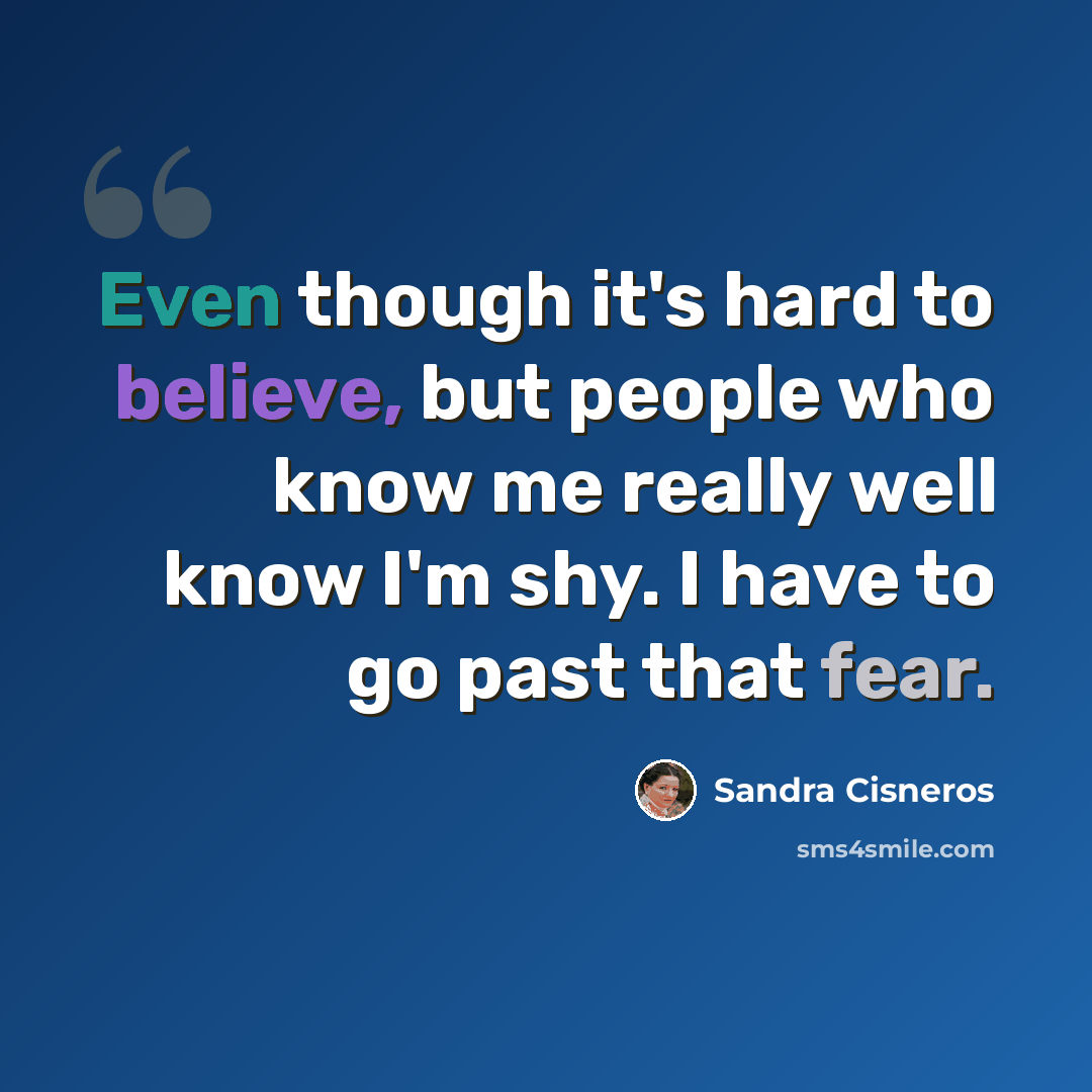 “Even though it's hard to believe, but people who know me really well know I'm shy. I have to go past that fear.” quote by Sandra Cisneros